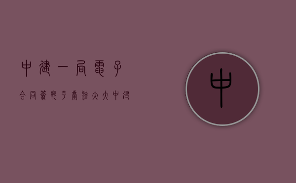 中建一局电子合同签约平台法大大（中建一局电子合同签约平台不能登录）