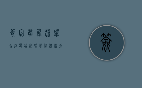 签完劳务派遣合同能违约吗？（劳务派遣签完合同还可以放弃吗）