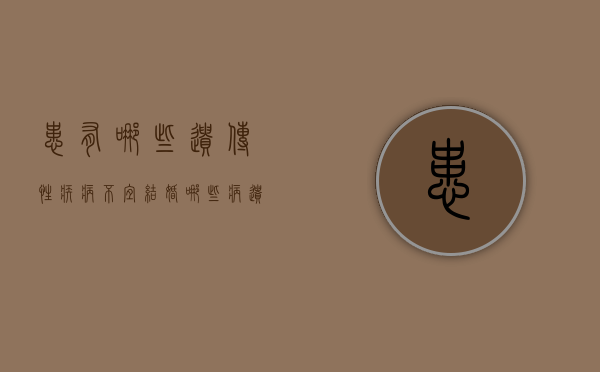 患有哪些遗传性疾病不宜结婚（哪些病遗传哪些不遗传）