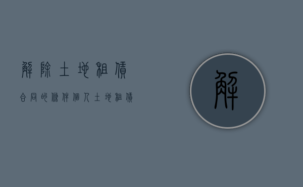解除土地租赁合同的条件（个人土地租赁解除合同范本）