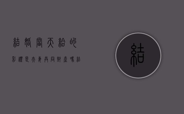 结婚当天给的彩礼是夫妻共同财产吗？（结婚当天要钱的新娘）