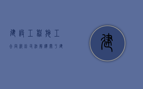 建设工程施工合同纠纷司法解释（关于建设工程合同纠纷）