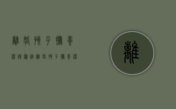 离婚孩子抚养权该归谁（离婚孩子抚养权给谁）