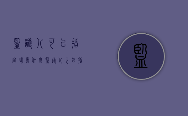 监护人可以指定吗为什么（监护人可以指定监护人吗）