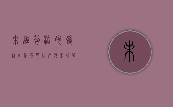 未经年检的机动车是否可以交易（未经年检的车辆能否买卖）
