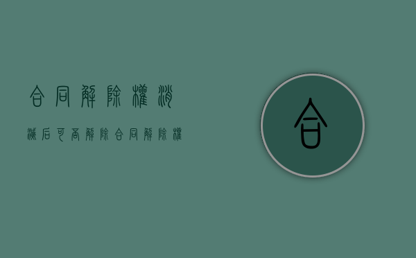 合同解除权消灭后可否解除合同（解除权消灭合同还能解除吗）