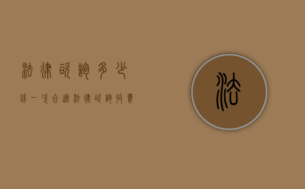 法律咨询多少钱一次合适（法律咨询收费标准）