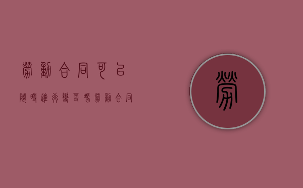 劳动合同可以随时进行变更吗（劳动合同可以修改期限吗）