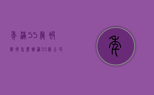 年满55岁被辞退怎么办（满55岁公司辞退怎么办）