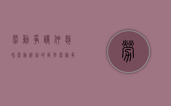 劳动争议仲裁和劳动诉讼的区别（劳动争议仲裁和劳动诉讼的关系）