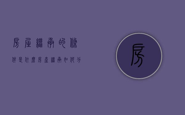 房屋继承的条件是什么（房产继承如何分割）