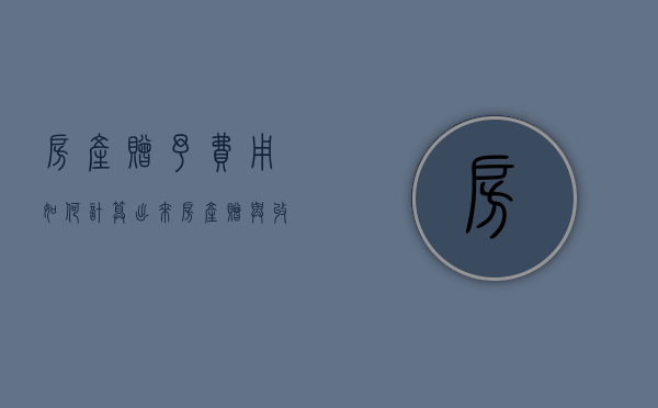 房产赠予费用如何计算出来（房产赠与收费是多少钱）