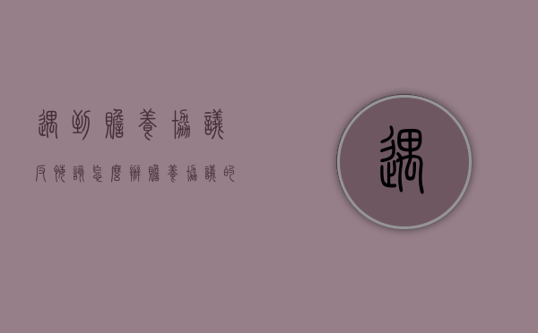 遇到赡养协议反悔该怎么办（赡养协议的弊端）