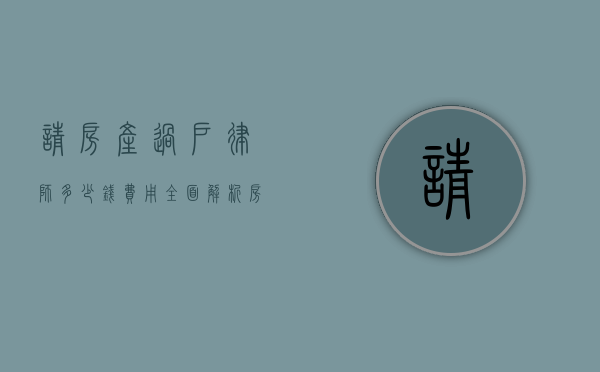 请房产过户律师多少钱费用？全面解析房产过户律师费用及相关事宜