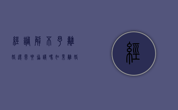 经调解不予离婚还需要协议吗（如果离婚调解不成功怎么办）