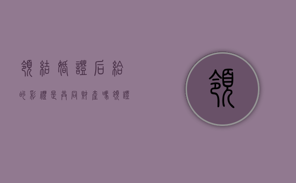 领结婚证后给的彩礼是共同财产吗?(领证之后给的彩礼离婚后需要退还吗) 领结婚证后给的彩礼是共同财产吗?(领证之后给的彩礼离婚后需要退还吗)