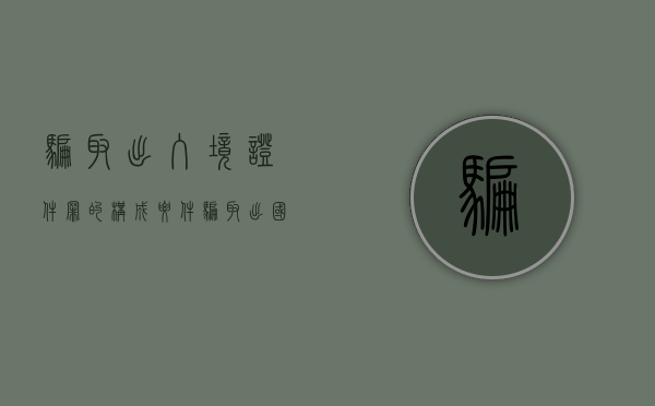 骗取出入境证件罪的构成要件（骗取出国境证件罪）