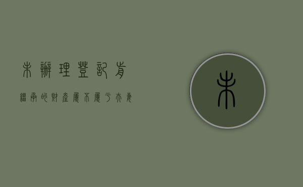 未办理登记前继承的财产属不属于夫妻共同财产（房子没办继承国家会收吗）