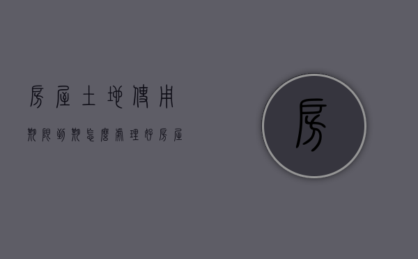 房屋土地使用期限到期怎么处理好（房屋土地使用期限到期怎么处理的）