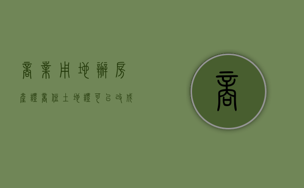商业用地办房产证（商住土地证可以改成住宅吗）
