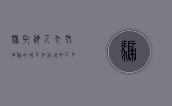 骗取他人委托销赃的轿车如何定性（抵押别人车辆诈骗）