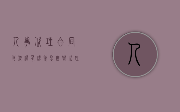 人事代理合同到期没有续签怎么办？（代理合同过期了还有用吗）