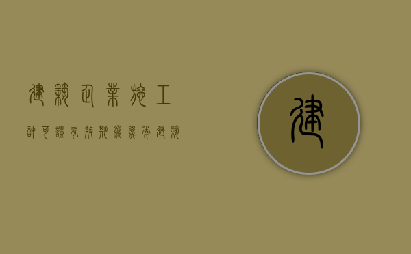 建筑企业施工许可证有效期为几年（建筑企业施工许可证有效期几年）