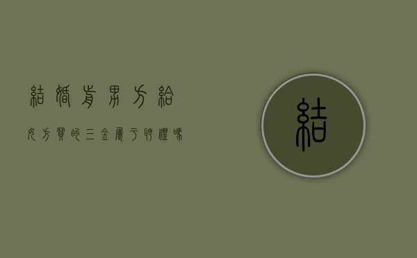 结婚前男方给女方买的三金属于聘礼吗还是赠予（婚前男方给女方买的三金离婚后能要回吗?）