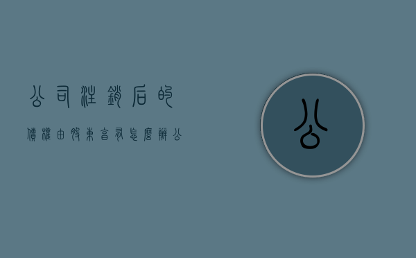 公司注销后的债权由股东享有怎么办（公司注销后股东主张债权的法律规定）