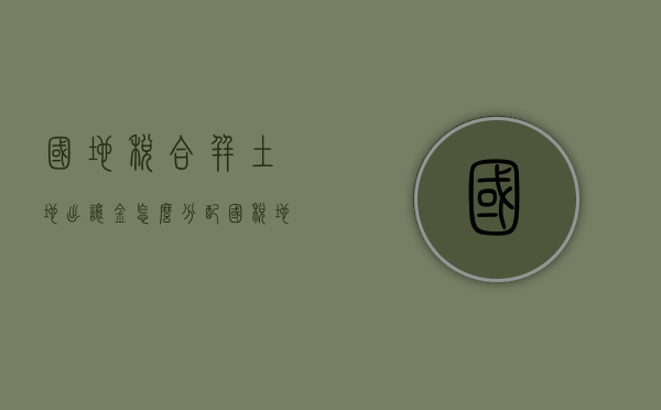 国地税合并土地出让金怎么分配（国税地税合并后的土地出让金）