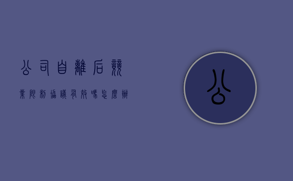公司自离后竞业限制协议有效吗怎么办（自动离职竞业协议）