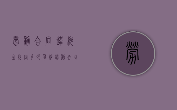 劳动合同违约金约定多少有效（劳动合同违约金赔多少）