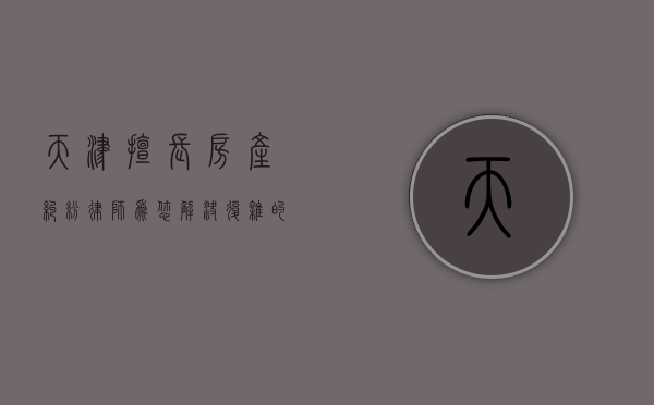 天津擅长房产纠纷律师，为您解决复杂的房产法律问题