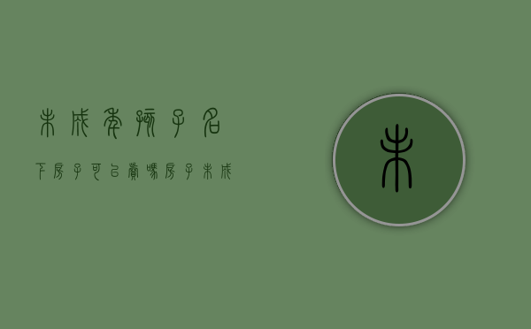 未成年孩子名下房子可以卖吗（房子未成年孩子名字买卖）
