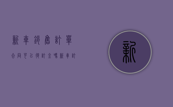 新车销售订单合同可以退订金吗（新车订单合同里面的定金可退吗）