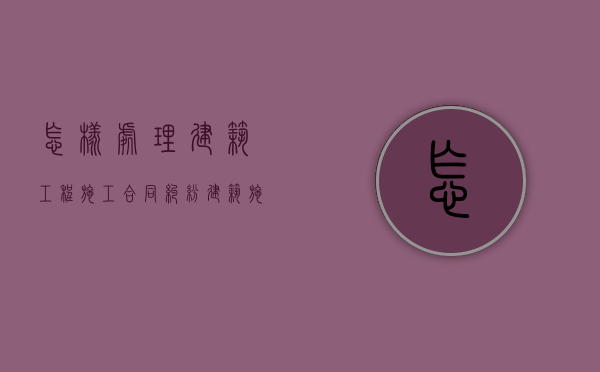 怎样处理建筑工程施工合同纠纷（建筑施工过程中的问题与对策）