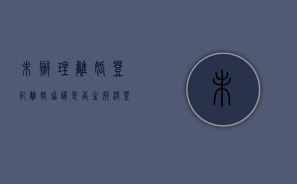 未办理离婚登记，离婚协议是否生效？（没登记离婚怎么判）