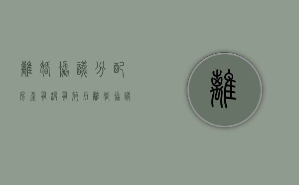 离婚协议分配房产有没有效力（离婚协议书房产分配）