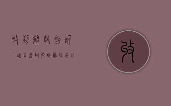 收到离婚起诉了该怎么做（收到离婚起诉书怎么办）