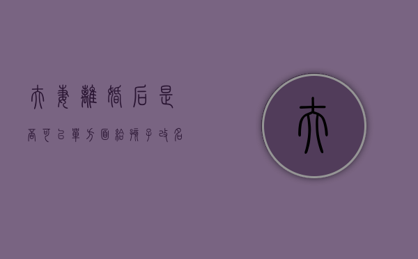 夫妻离婚后是否可以单方面给孩子改名（离婚后可以给孩子改姓嘛）