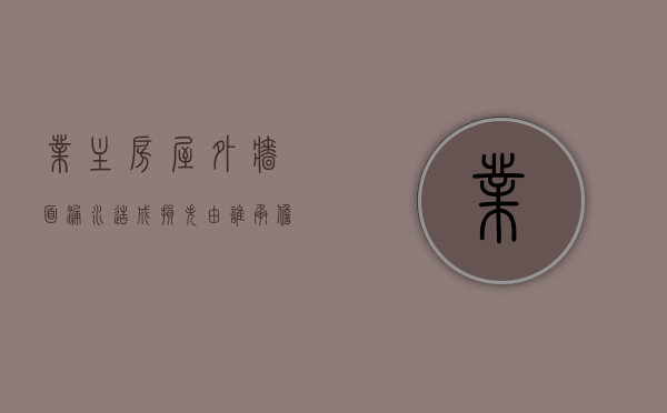 业主房屋外墙面漏水造成损失由谁承担责任和责任（因外墙漏水业主家有损失由谁承担）