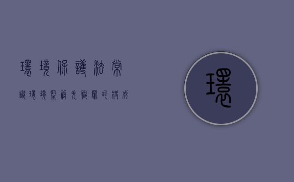 环境保护法常识：环境监管失职罪的构成特征（环境监管失职罪司法解释最新）