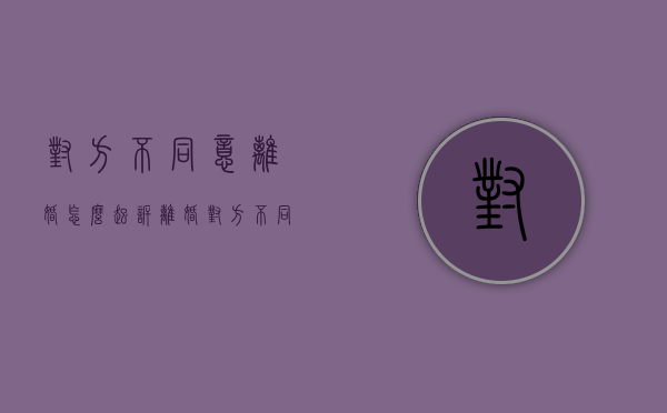 对方不同意离婚怎么起诉离婚（对方不同意离婚怎么才能快速离婚）