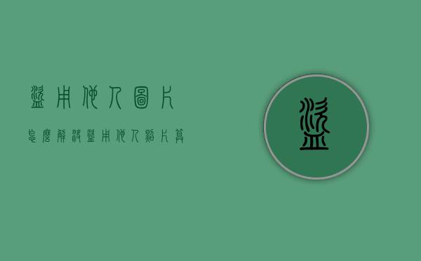 盗用他人图片怎么解决（盗用他人照片算是侵犯隐私吗）