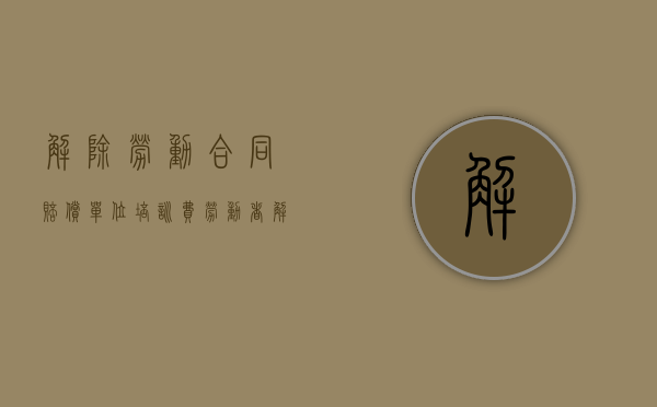 解除劳动合同赔偿单位培训费（劳动者解除合同支付培训费）