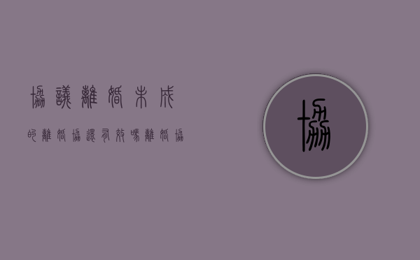 协议离婚未成的离婚协还有效吗（离婚协议未离婚效力）