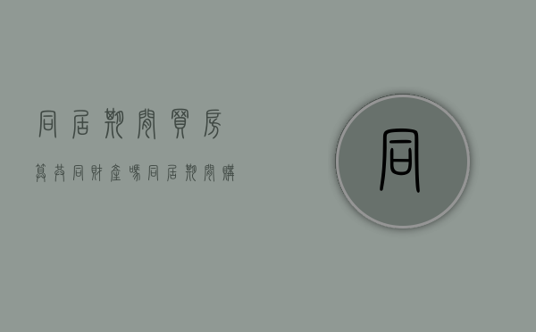 同居期间买房算共同财产吗?（同居期间购买的房产如何认定和分割）