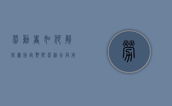 劳动者如何解除无固定期限劳动合同？（用人单位解除无固定期合同需要什么依据）
