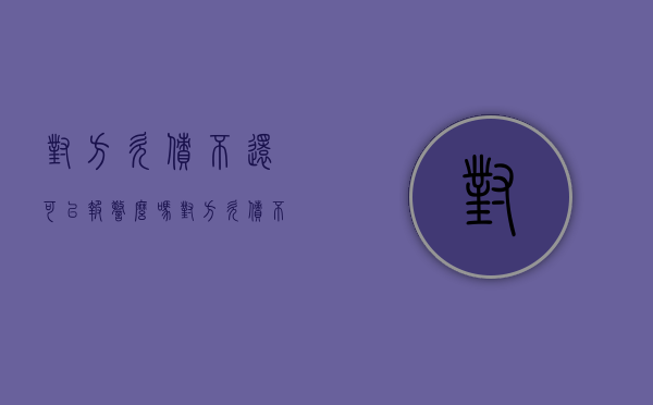 对方欠债不还可以报警么吗（对方欠债不还可以报警么嘛）
