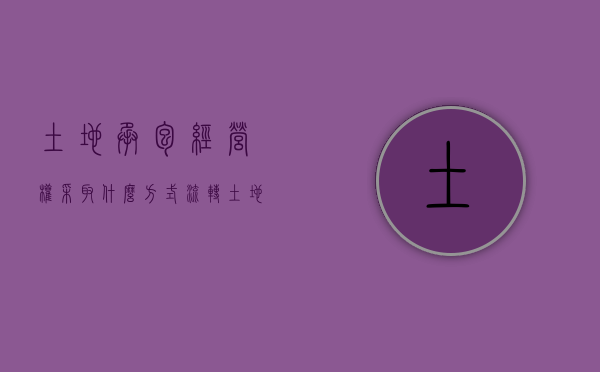 土地承包经营权采取什么方式流转（土地承包经营权采取什么方式流转）
